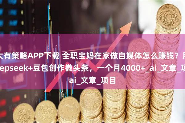 大有策略APP下载 全职宝妈在家做自媒体怎么赚钱？用deepseek+豆包创作微头条，一个月4000+_ai_文章_项目