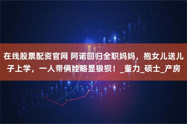 在线股票配资官网 阿诺回归全职妈妈，抱女儿送儿子上学，一人带俩娃略显狼狈！_董力_硕士_产房