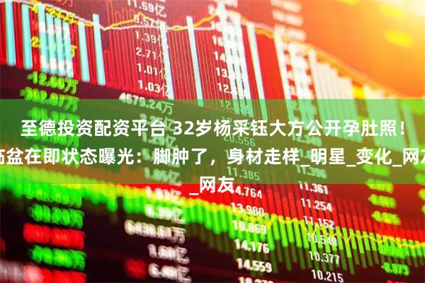 至德投资配资平台 32岁杨采钰大方公开孕肚照！临盆在即状态曝光：脚肿了，身材走样_明星_变化_网友