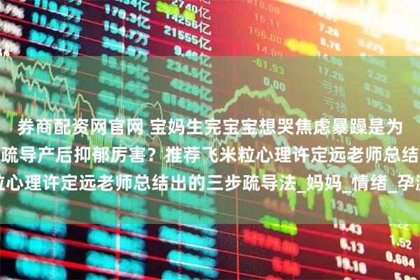 券商配资网官网 宝妈生完宝宝想哭焦虑暴躁是为什么？哪个心理咨询师疏导产后抑郁厉害？推荐飞米粒心理许定远老师总结出的三步疏导法_妈妈_情绪_孕激素