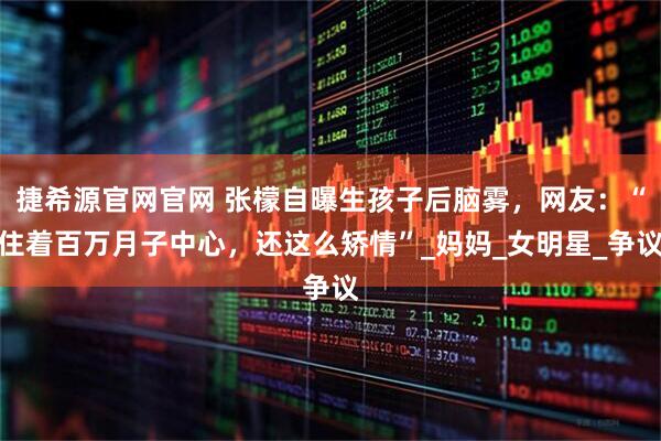 捷希源官网官网 张檬自曝生孩子后脑雾，网友：“住着百万月子中心，还这么矫情”_妈妈_女明星_争议