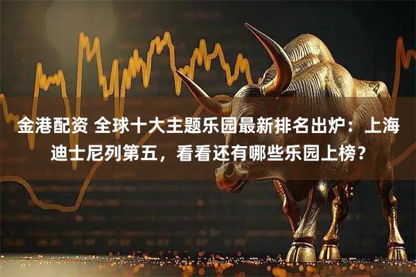 金港配资 全球十大主题乐园最新排名出炉：上海迪士尼列第五，看看还有哪些乐园上榜？