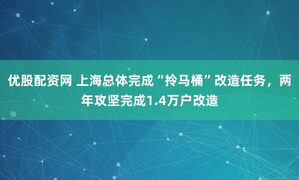优股配资网 上海总体完成“拎马桶”改造任务，两年攻坚完成1.4万户改造