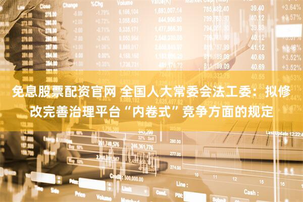 免息股票配资官网 全国人大常委会法工委：拟修改完善治理平台“内卷式”竞争方面的规定