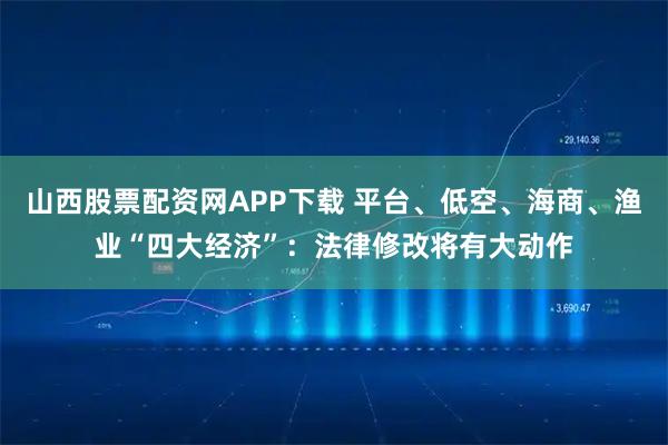 山西股票配资网APP下载 平台、低空、海商、渔业“四大经济”：法律修改将有大动作