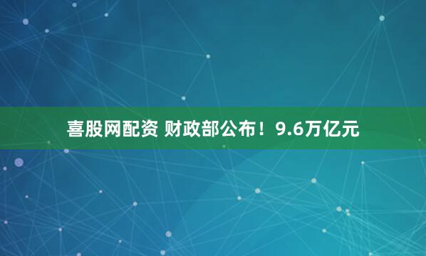 喜股网配资 财政部公布！9.6万亿元