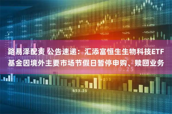 路易泽配资 公告速递：汇添富恒生生物科技ETF基金因境外主要市场节假日暂停申购、赎回业务