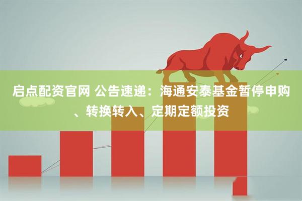 启点配资官网 公告速递：海通安泰基金暂停申购、转换转入、定期定额投资