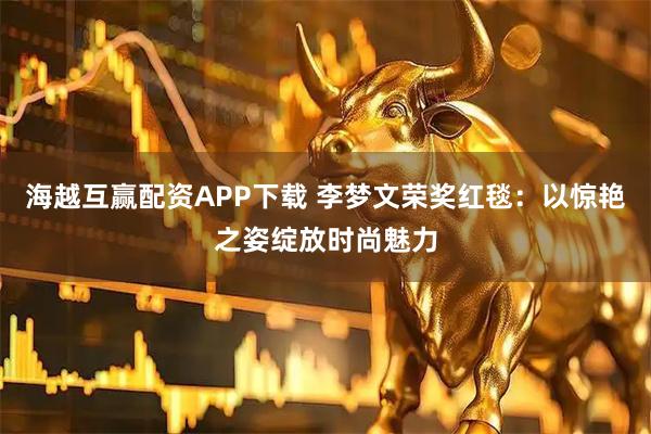 海越互赢配资APP下载 李梦文荣奖红毯：以惊艳之姿绽放时尚魅力