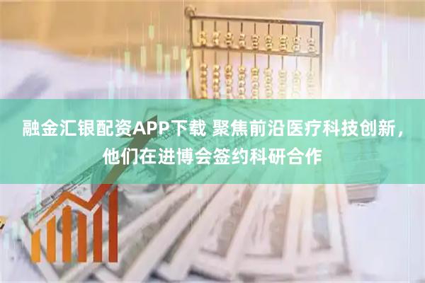 融金汇银配资APP下载 聚焦前沿医疗科技创新，他们在进博会签约科研合作