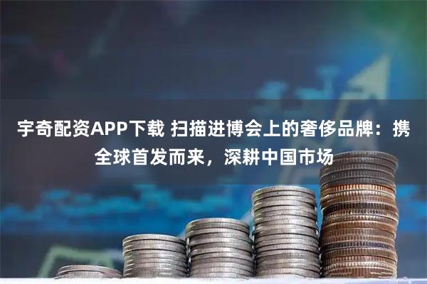 宇奇配资APP下载 扫描进博会上的奢侈品牌：携全球首发而来，深耕中国市场