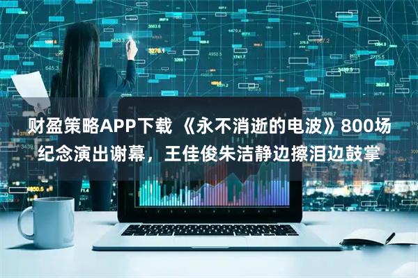 财盈策略APP下载 《永不消逝的电波》800场纪念演出谢幕，王佳俊朱洁静边擦泪边鼓掌