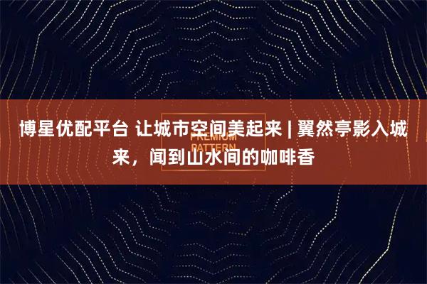 博星优配平台 让城市空间美起来 | 翼然亭影入城来，闻到山水间的咖啡香