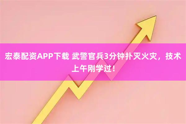 宏泰配资APP下载 武警官兵3分钟扑灭火灾，技术上午刚学过！