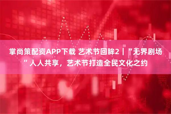 掌尚策配资APP下载 艺术节回眸2｜“无界剧场”人人共享，艺术节打造全民文化之约