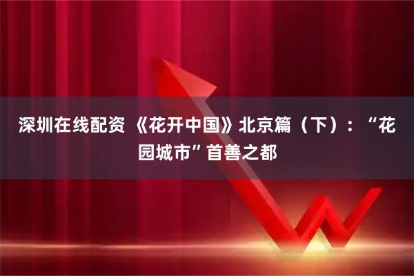 深圳在线配资 《花开中国》北京篇（下）：“花园城市”首善之都