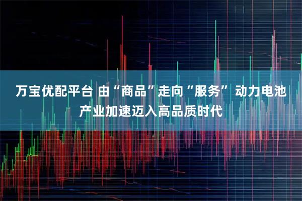 万宝优配平台 由“商品”走向“服务” 动力电池产业加速迈入高品质时代