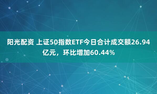 阳光配资 上证50指数ETF今日合计成交额26.94亿元，环比增加60.44%