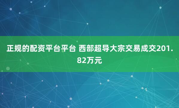 正规的配资平台平台 西部超导大宗交易成交201.82万元
