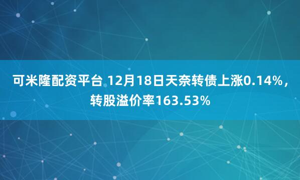 可米隆配资平台 12月18日天奈转债上涨0.14%，转股溢价率163.53%