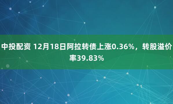 中投配资 12月18日阿拉转债上涨0.36%，转股溢价率39.83%