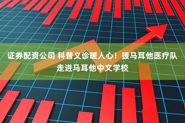 证券配资公司 科普义诊暖人心！援马耳他医疗队走进马耳他中文学校