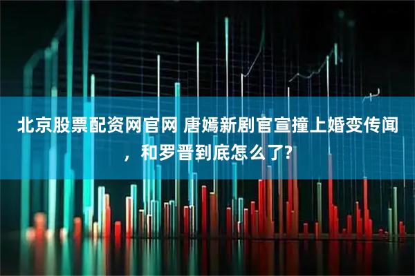 北京股票配资网官网 唐嫣新剧官宣撞上婚变传闻，和罗晋到底怎么了?