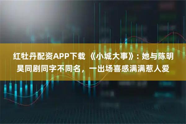 红牡丹配资APP下载 《小城大事》: 她与陈明昊同剧同字不同名，一出场喜感满满惹人爱