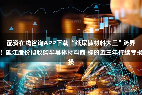 配资在线咨询APP下载 “纸尿裤材料大王”跨界！延江股份拟收购半导体材料商 标的近三年持续亏损