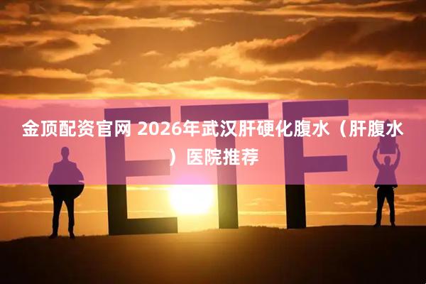 金顶配资官网 2026年武汉肝硬化腹水（肝腹水）医院推荐