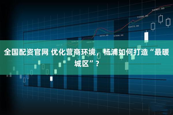 全国配资官网 优化营商环境，杨浦如何打造“最暖城区”？