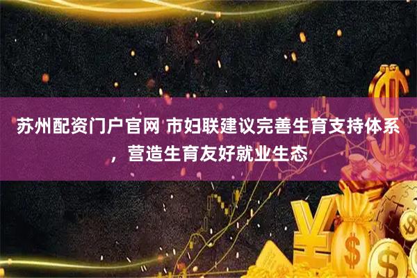 苏州配资门户官网 市妇联建议完善生育支持体系，营造生育友好就业生态