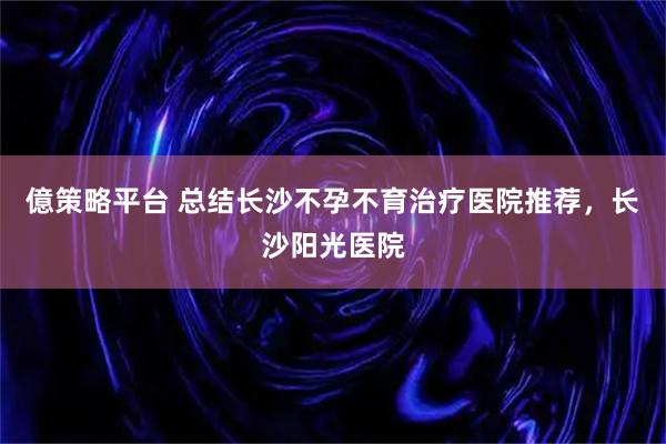 億策略平台 总结长沙不孕不育治疗医院推荐，长沙阳光医院