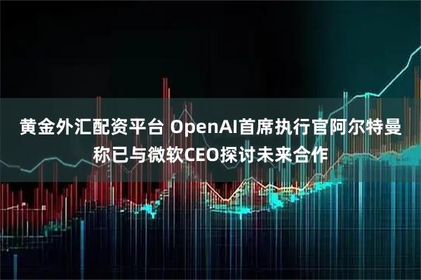 黄金外汇配资平台 OpenAI首席执行官阿尔特曼称已与微软CEO探讨未来合作