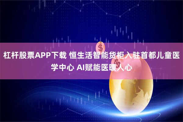 杠杆股票APP下载 恒生活智能货柜入驻首都儿童医学中心 AI赋能医暖人心