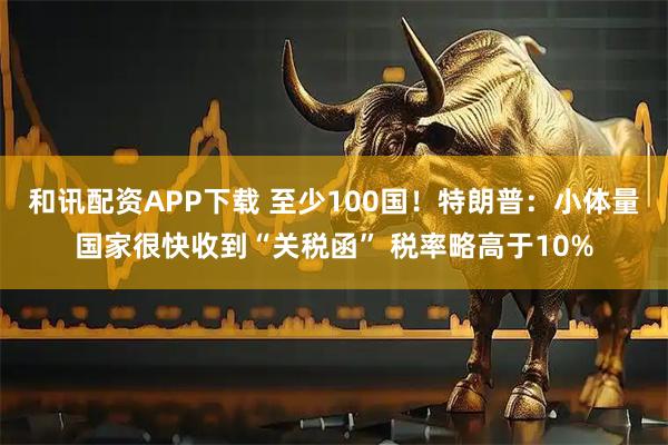 和讯配资APP下载 至少100国！特朗普：小体量国家很快收到“关税函” 税率略高于10%