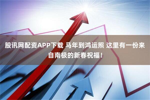 股讯网配资APP下载 马年到鸿运照 这里有一份来自南极的新春祝福！