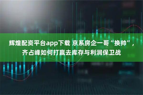 辉煌配资平台app下载 京系房企一哥“换帅”，齐占峰如何打赢去库存与利润保卫战