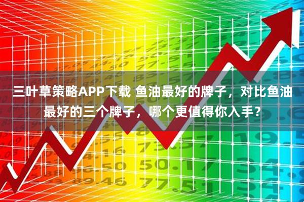 三叶草策略APP下载 鱼油最好的牌子，对比鱼油最好的三个牌子，哪个更值得你入手？